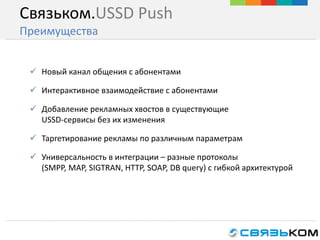 Связьком.USSD Push
Преимущества
 Новый канал общения с абонентами
 Интерактивное взаимодействие с абонентами
 Добавление рекламных хвостов в существующие
USSD-сервисы без их изменения
 Таргетирование рекламы по различным параметрам
 Универсальность в интеграции – разные протоколы
(SMPP, MAP, SIGTRAN, HTTP, SOAP, DB query) с гибкой архитектурой
 