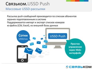 Связьком.USSD Push
Массовые USSD-рассылки
Рассылка push-сообщений производится по спискам абонентов
заранее подготовленным в системе
Поддерживается импорт и экспорт списков номеров
из файла (CSV, Excel), из внешней базы данных
Сотни
USSD/сек
Простое
управление
через Web-
интерфейс
USSD Push
 