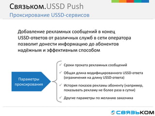 Связьком.USSD Push
Проксирование USSD-сервисов
 Сроки проката рекламных сообщений
 Общая длина модифицированного USSD-ответа
(ограничения на длину USSD-ответа)
 История показов рекламы абоненту (например,
показывать рекламу не более раза в сутки)
 Другие параметры по желанию заказчика
Добавление рекламных сообщений в конец
USSD-ответов от различных служб в сети оператора
позволит донести информацию до абонентов
надёжным и эффективным способом
Параметры
проксирования
 