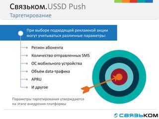 Связьком.USSD Push
Таргетирование
При выборе подходящей рекламной акции
могут учитываться различные параметры:
● Регион абонента
● Количество отправленных SMS
● ОС мобильного устройства
● Объём data-трафика
● APRU
● И другое
Параметры таргетирования утверждаются
на этапе внедрения платформы
 