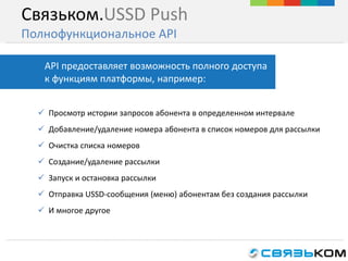 Связьком.USSD Push
Полнофункциональное API
 Просмотр истории запросов абонента в определенном интервале
 Добавление/удаление номера абонента в список номеров для рассылки
 Очистка списка номеров
 Создание/удаление рассылки
 Запуск и остановка рассылки
 Отправка USSD-сообщения (меню) абонентам без создания рассылки
 И многое другое
API предоставляет возможность полного доступа
к функциям платформы, например:
 