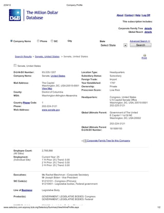 2/24/12                                                             Compan Profile



                                                                                                                   About | Contact | Help | Log Off

                                                                                                                         This subscription includes:

                                                                                                                    Corporate Famil Tree de ail
                                                                                                                              Global Reach de ail


          Company Name                   Phone         SIC           Cit                           State                       Advanced Search >>

                                                                                                    Select State                     Search



           Sea ch Re       l     > Sena e, Uni ed S a e       > Sena e, Uni ed S a e
                                                                                                                                          P in


             Senate, United States

          D-U-N-S Number:                 93-335-1207                              Location Type:            Headquarters
          Company Name:                   Senate, United States                    Subsidiary Status:        Subsidiary
                                                                          Foreign Trade:                     Import
          Mail Address:                   The Capitol                     Year Established:                  1787
                                          Washington, DC, USA 20510-0001 Ownership:                          Private
                                          View Map
                                                                          Prescreen Score:                   Low Risk
          County:                         District of Columbia
          MSA:                            Washington-Arlington-Alexandria
                                                                          Headquarters:                      Congress, United States
                                                                                                             U S Capitol Senate Office
          Country Phone Code:             1                                                                  Washington, DC, USA, 20510-0001
          Phone:                          202-224-3121                                                       202-225-3121
          Web Address:                    www.senate.gov
                                                                                   Global Ultimate Parent:   Government of The United
                                                                                                             E Capitol 1 1st St NE
                                                                                                             Washington, DC, USA 20002

                                                                                                             202-224-3121
                                                                                   Global Ultimate Parent
                                                                                                             161906193
                                                                                   D-U-N-S Number:



                                                                                       Corporate Family Tree for this Company



          Employee Count:                 2,768,886
          (All Si e )
          Employment:                     Current Year: 25
          (Indi id al Si e)               1 Yr Prior: 25 | Trend: 0.00
                                          2 Yr Prior: 25 | Trend: 0.00
                                          3 Yr Prior: 25 | Trend: 0.00


          Executives:                     Ms Rachel Bleshman - Corporate Secretary
                                          Mr Joseph Biden - Vice President
          SIC Code(s):                    91210101 - Congress (Primary)
                                          91210401 - Legislative bodies, Federal government

          Line of Business:               Legislative Body

          Product(s):                     GOVERNMENT, LEGISLATIVE BODIES: Congress
                                          GOVERNMENT, LEGISLATIVE BODIES: Federal

          NAICS Code(s):                  921120 - Legislative Bodies (Primary)
    .selector .com.e pro       .kcls.org/Selector /Summar Vie /InlineProfile.asp                                                                       1/2
 