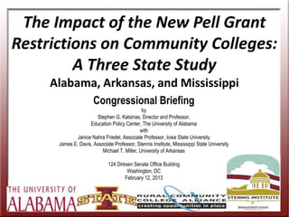The Impact of the New Pell Grant
Restrictions on Community Colleges:
         A Three State Study
     Alabama, Arkansas, and Mississippi
                      Congressional Briefing
                                              by
                       Stephen G. Katsinas, Director and Professor,
                    Education Policy Center, The University of Alabama
                                             with
              Janice Nahra Friedel, Associate Professor, Iowa State University
      James E. Davis, Associate Professor, Stennis Institute, Mississippi State University
                          Michael T. Miller, University of Arkansas

                              124 Dirksen Senate Office Building
                                       Washington, DC
                                      February 12, 2013


                                                                                             THANKS for the
                                                                                             OPPORTUNITY
 