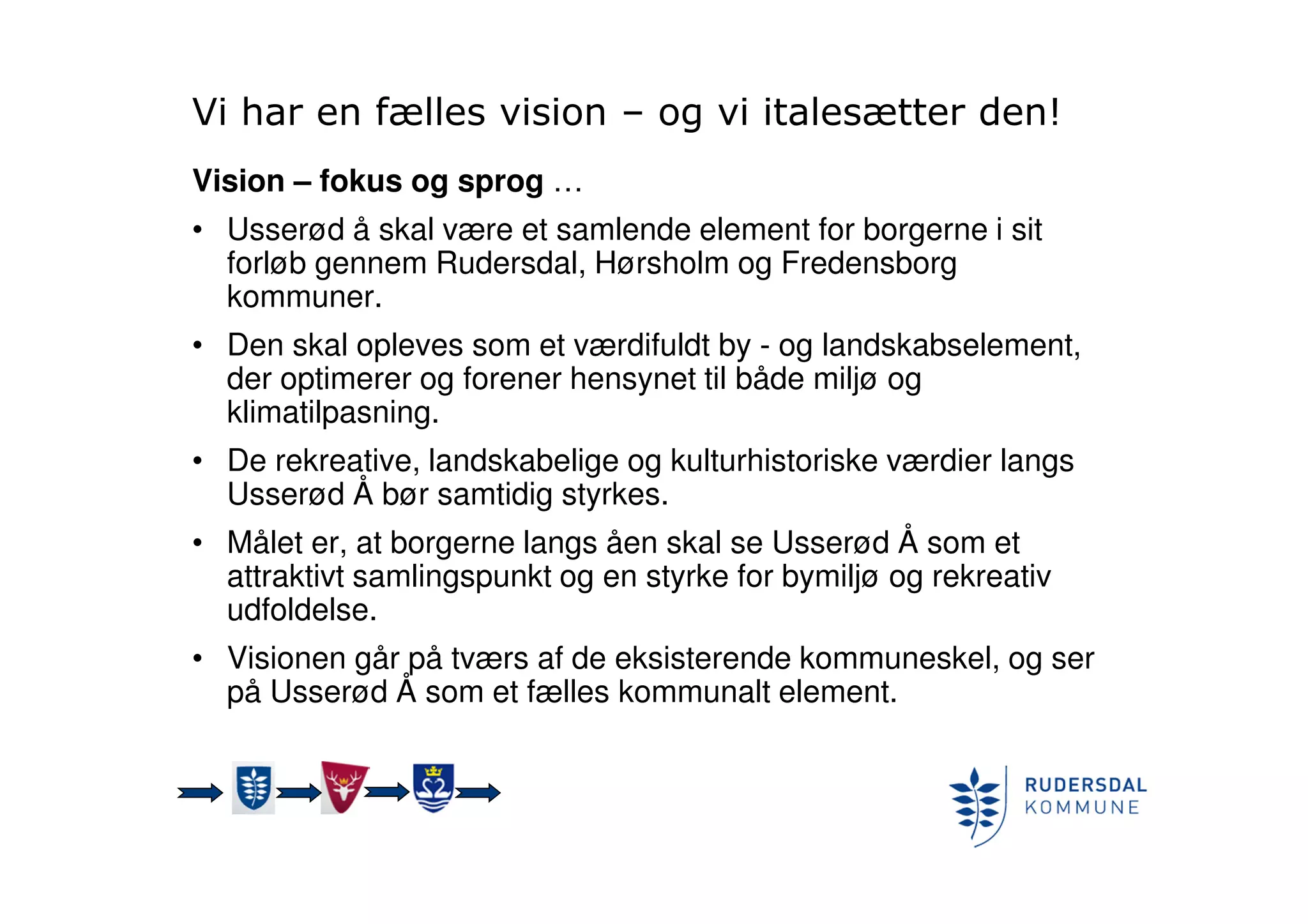 Vi har en fælles vision – og vi italesætter den!
Vision – fokus og sprog …
• Usserød å skal være et samlende element for borgerne i sit
forløb gennem Rudersdal, Hørsholm og Fredensborg
kommuner.
• Den skal opleves som et værdifuldt by - og landskabselement,
der optimerer og forener hensynet til både miljø og
klimatilpasning.
• De rekreative, landskabelige og kulturhistoriske værdier langs
Usserød Å bør samtidig styrkes.
• Målet er, at borgerne langs åen skal se Usserød Å som et
attraktivt samlingspunkt og en styrke for bymiljø og rekreativ
udfoldelse.
• Visionen går på tværs af de eksisterende kommuneskel, og ser
på Usserød Å som et fælles kommunalt element.
 