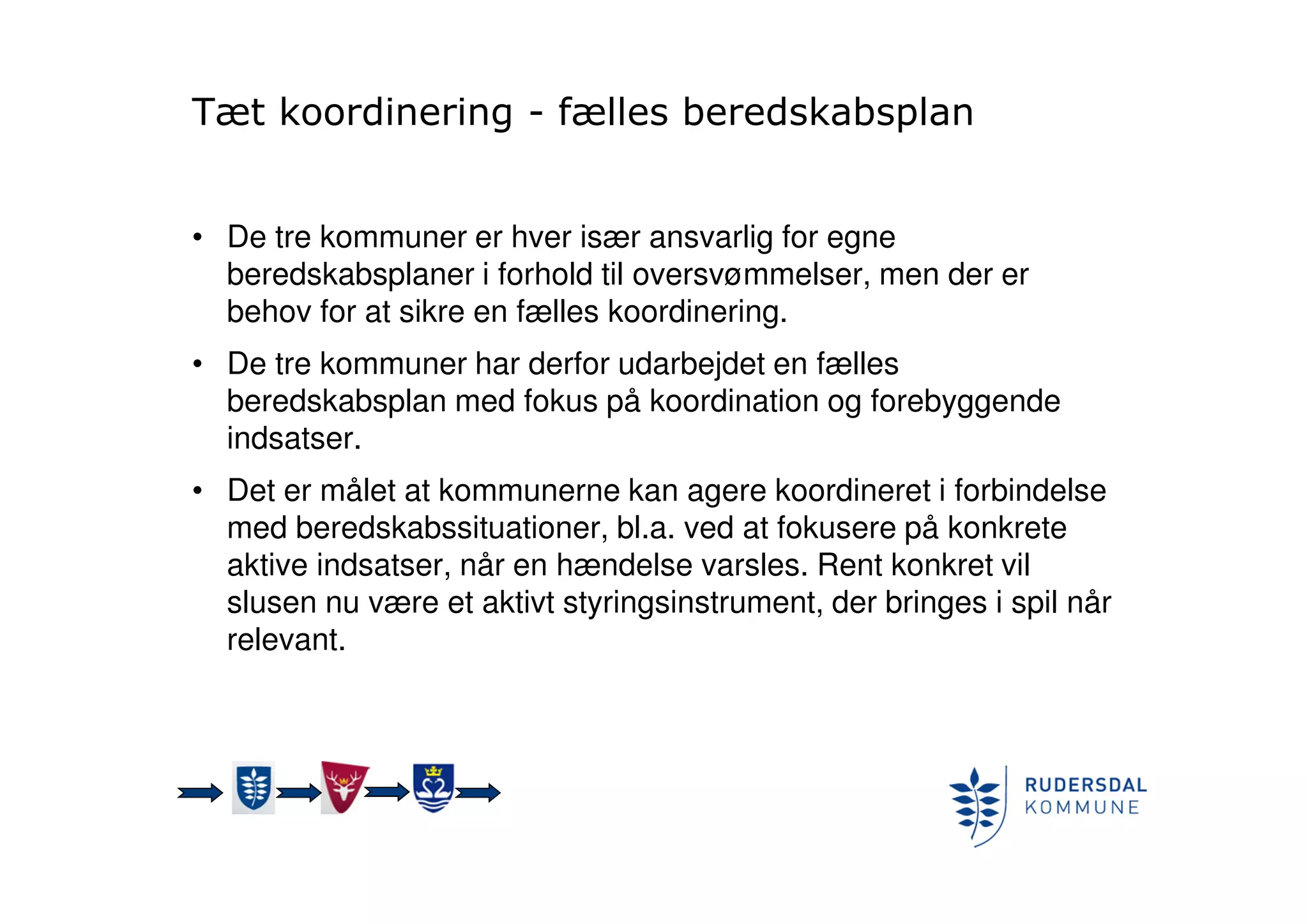 Tæt koordinering - fælles beredskabsplan
• De tre kommuner er hver især ansvarlig for egne
beredskabsplaner i forhold til oversvømmelser, men der er
behov for at sikre en fælles koordinering.
• De tre kommuner har derfor udarbejdet en fælles
beredskabsplan med fokus på koordination og forebyggende
indsatser.
• Det er målet at kommunerne kan agere koordineret i forbindelse
med beredskabssituationer, bl.a. ved at fokusere på konkrete
aktive indsatser, når en hændelse varsles. Rent konkret vil
slusen nu være et aktivt styringsinstrument, der bringes i spil når
relevant.
 