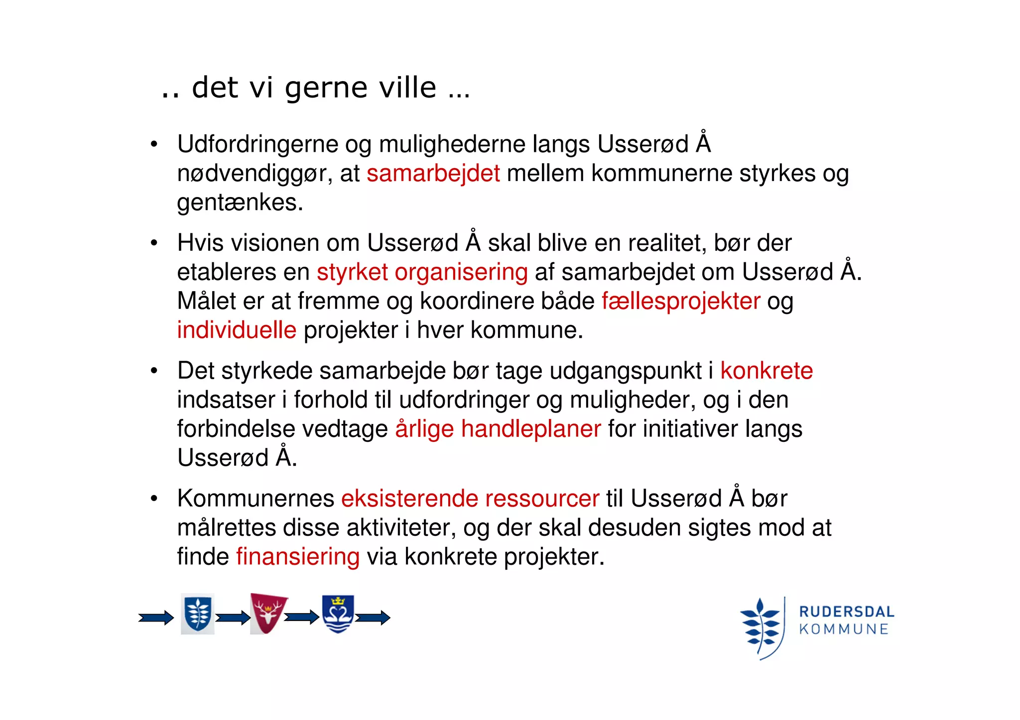 .. det vi gerne ville …
• Udfordringerne og mulighederne langs Usserød Å
nødvendiggør, at samarbejdet mellem kommunerne styrkes og
gentænkes.
• Hvis visionen om Usserød Å skal blive en realitet, bør der
etableres en styrket organisering af samarbejdet om Usserød Å.
Målet er at fremme og koordinere både fællesprojekter og
individuelle projekter i hver kommune.
• Det styrkede samarbejde bør tage udgangspunkt i konkrete
indsatser i forhold til udfordringer og muligheder, og i den
forbindelse vedtage årlige handleplaner for initiativer langs
Usserød Å.
• Kommunernes eksisterende ressourcer til Usserød Å bør
målrettes disse aktiviteter, og der skal desuden sigtes mod at
finde finansiering via konkrete projekter.
 