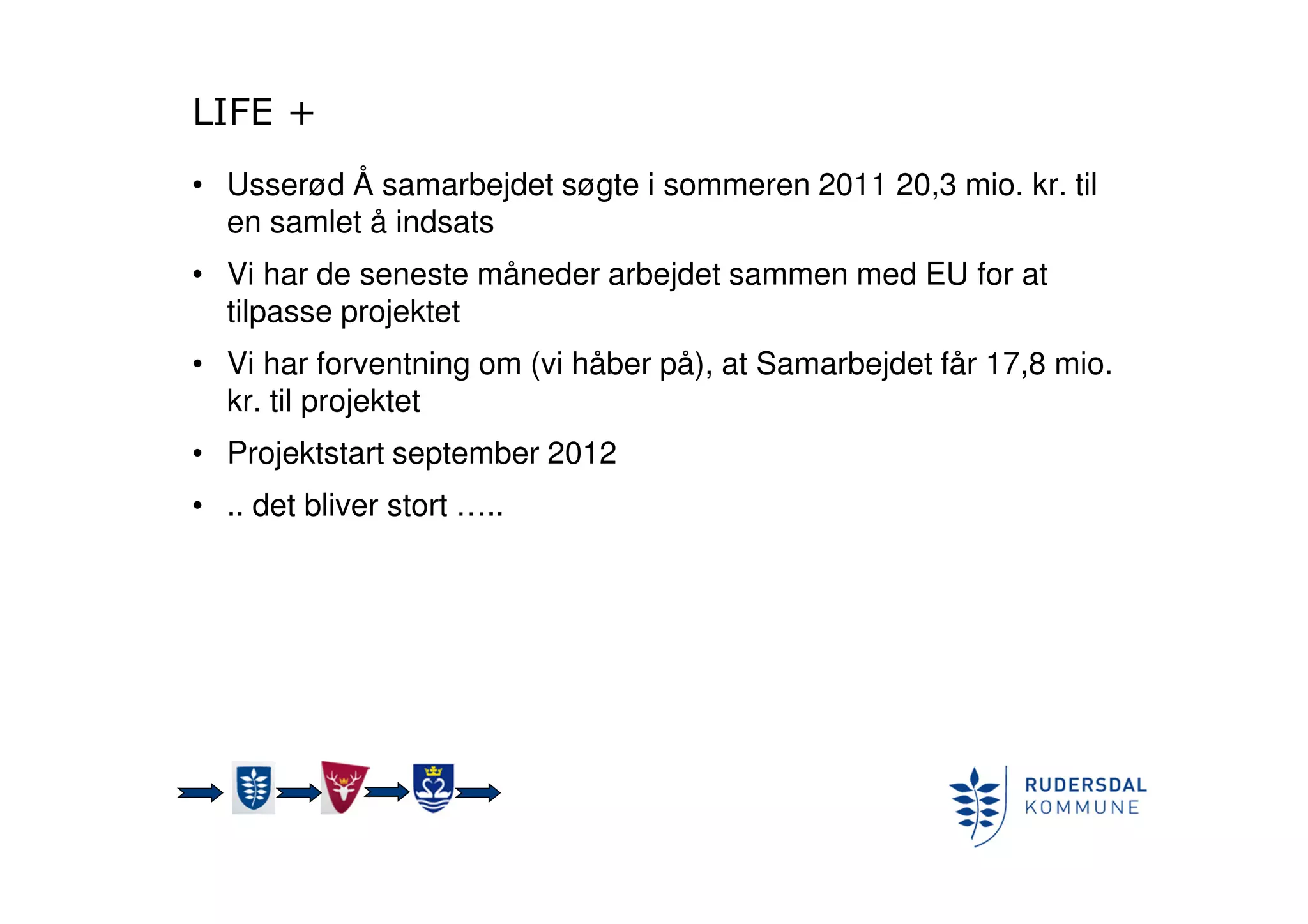 LIFE +
• Usserød Å samarbejdet søgte i sommeren 2011 20,3 mio. kr. til
en samlet å indsats
• Vi har de seneste måneder arbejdet sammen med EU for at
tilpasse projektet
• Vi har forventning om (vi håber på), at Samarbejdet får 17,8 mio.
kr. til projektet
• Projektstart september 2012
• .. det bliver stort …..
 