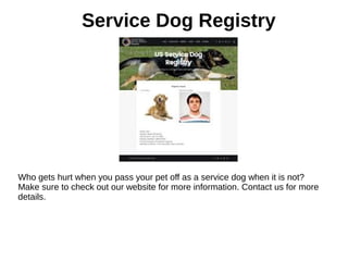 Service Dog Registry
Who gets hurt when you pass your pet off as a service dog when it is not?
Make sure to check out our website for more information. Contact us for more
details.
 