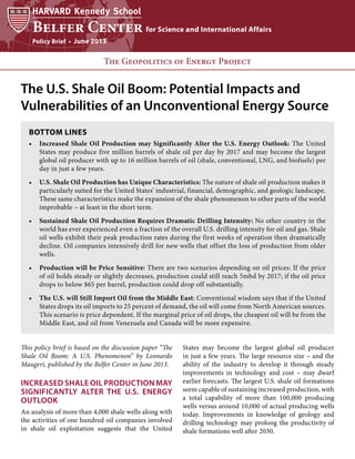 Policy Brief • June 2013

The Geopolitics of Energy Project

The U.S. Shale Oil Boom: Potential Impacts and
Vulnerabilities of an Unconventional Energy Source
BOTTOM LINES
•	 Increased Shale Oil Production may Significantly Alter the U.S. Energy Outlook: The United
States may produce five million barrels of shale oil per day by 2017 and may become the largest
global oil producer with up to 16 million barrels of oil (shale, conventional, LNG, and biofuels) per
day in just a few years.
•	 U.S. Shale Oil Production has Unique Characteristics: The nature of shale oil production makes it
particularly suited for the United States’ industrial, financial, demographic, and geologic landscape.
These same characteristics make the expansion of the shale phenomenon to other parts of the world
improbable – at least in the short term.
•	 Sustained Shale Oil Production Requires Dramatic Drilling Intensity: No other country in the
world has ever experienced even a fraction of the overall U.S. drilling intensity for oil and gas. Shale
oil wells exhibit their peak production rates during the first weeks of operation then dramatically
decline. Oil companies intensively drill for new wells that offset the loss of production from older
wells.
•	  roduction will be Price Sensitive: There are two scenarios depending on oil prices: If the price
P
of oil holds steady or slightly decreases, production could still reach 5mbd by 2017; if the oil price
drops to below $65 per barrel, production could drop off substantially.
•	 The U.S. will Still Import Oil from the Middle East: Conventional wisdom says that if the United
States drops its oil imports to 25 percent of demand, the oil will come from North American sources.
This scenario is price dependent. If the marginal price of oil drops, the cheapest oil will be from the
Middle East, and oil from Venezuela and Canada will be more expensive.
This policy brief is based on the discussion paper “The
Shale Oil Boom: A U.S. Phenomenon” by Leonardo
Maugeri, published by the Belfer Center in June 2013.

Increased Shale Oil Production may
Significantly Alter the U.S. Energy
Outlook
An analysis of more than 4,000 shale wells along with
the activities of one hundred oil companies involved
in shale oil exploitation suggests that the United

States may become the largest global oil producer
in just a few years. The large resource size – and the
ability of the industry to develop it through steady
improvements in technology and cost – may dwarf
earlier forecasts. The largest U.S. shale oil formations
seem capable of sustaining increased production, with
a total capability of more than 100,000 producing
wells versus around 10,000 of actual producing wells
today. Improvements in knowledge of geology and
drilling technology may prolong the productivity of
shale formations well after 2030.

 