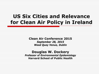 US Six Cities and Relevance
for Clean Air Policy in Ireland
Clean Air Conference 2015
September 28, 2015
Wood Quay Venue, Dublin
Douglas W. Dockery
Professor of Environmental Epidemiology
Harvard School of Public Health
 