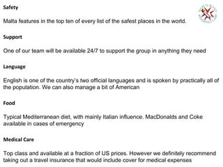 Safety
Malta features in the top ten of every list of the safest places in the world.
Support
One of our team will be available 24/7 to support the group in anything they need
Language
English is one of the country’s two official languages and is spoken by practically all of
the population. We can also manage a bit of American
Food
Typical Mediterranean diet, with mainly Italian influence. MacDonalds and Coke
available in cases of emergency
Medical Care
Top class and available at a fraction of US prices. However we definitely recommend
taking out a travel insurance that would include cover for medical expenses
 