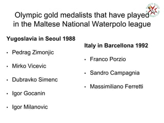 Olympic gold medalists that have played
in the Maltese National Waterpolo league
Yugoslavia in Seoul 1988
• Pedrag Zimonjic
• Mirko Vicevic
• Dubravko Simenc
• Igor Gocanin
• Igor Milanovic
Italy in Barcellona 1992
• Franco Porzio
• Sandro Campagnia
• Massimiliano Ferretti
 