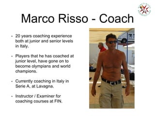Marco Risso - Coach
• 20 years coaching experience
both at junior and senior levels
in Italy.
• Players that he has coached at
junior level, have gone on to
become olympians and world
champions.
• Currently coaching in Italy in
Serie A, at Lavagna.
• Instructor / Examiner for
coaching courses at FIN.
 