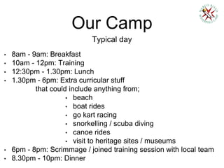 Our Camp
Typical day
• 8am - 9am: Breakfast
• 10am - 12pm: Training
• 12:30pm - 1.30pm: Lunch
• 1.30pm - 6pm: Extra curricular stuff
that could include anything from;
• beach
• boat rides
• go kart racing
• snorkelling / scuba diving
• canoe rides
• visit to heritage sites / museums
• 6pm - 8pm: Scrimmage / joined training session with local team
• 8.30pm - 10pm: Dinner
 