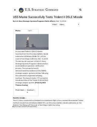U.S. STRATEGIC COMMAND 
EMAILPRINT 2
USS Maine Successfully Tests Trident II D5LE Missile
By U.S. Navy Strategic Systems Programs Public Affairs | Feb. 13, 2020
Photos 1 of 1
PACIFIC OCEAN —
The U.S. Navy conducted a scheduled, one-missile test ﬂight of an unarmed life-extended Trident
II (D5LE) missile from USS Maine (SSBN-741), an Ohio-class ballistic missile submarine, on the
Western Test Range off the coast of San Diego, California, today.
An unarmed Trident II (D5LE) missile
launches from the Ohio-class ballistic missile
submarine USS Maine (SSBN 741) off the
coast of San Diego, California, Feb. 12, 2020.
The test launch was part of the U.S. Navy
Strategic Systems Programs’ demonstration
and shakedown operation certiﬁcation
process. The successful launch
demonstrated the readiness of the SSBN’s
strategic weapon system and crew following
the submarine’s engineered refueling
overhaul. This launch marks 177 successful
missile launches of the Trident II (D5 & D5LE)
strategic weapon system. (Photo by MC2
Thomas Gooley)
Photo Details | Download |
0
Skip to main content (Press Enter).
 