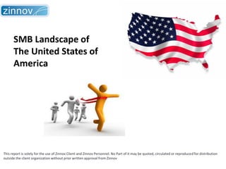 SMB Landscape of
The United States of
America

This report is solely for the use of Zinnov Client and Zinnov Personnel. No Part of it may be quoted, circulated or reproduced for distribution
outside the client organization without prior written approval from Zinnov

 