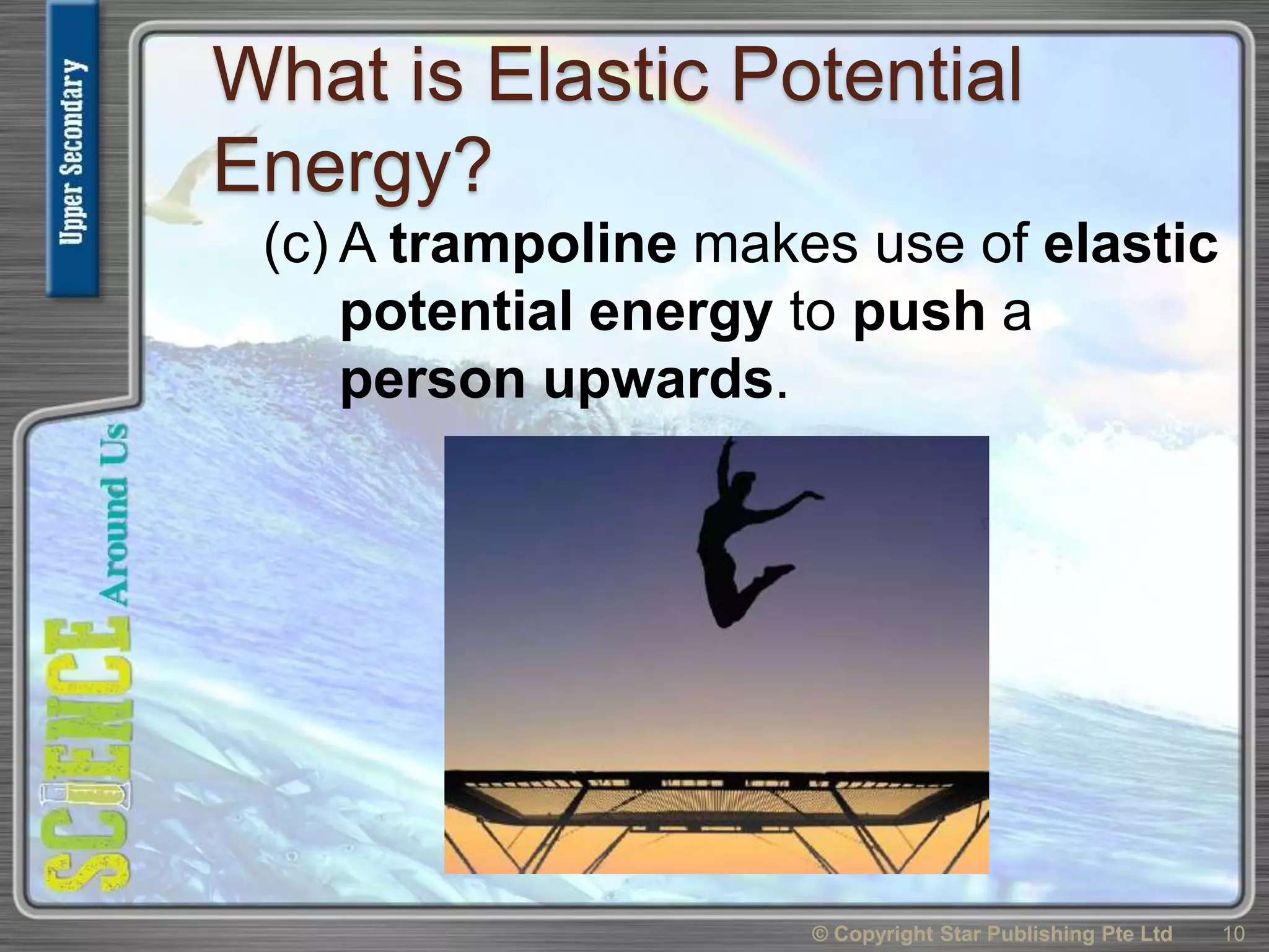 What is Elastic Potential
Energy?
(c) A trampoline makes use of elastic
potential energy to push a
person upwards.
© Copyright Star Publishing Pte Ltd 10
 