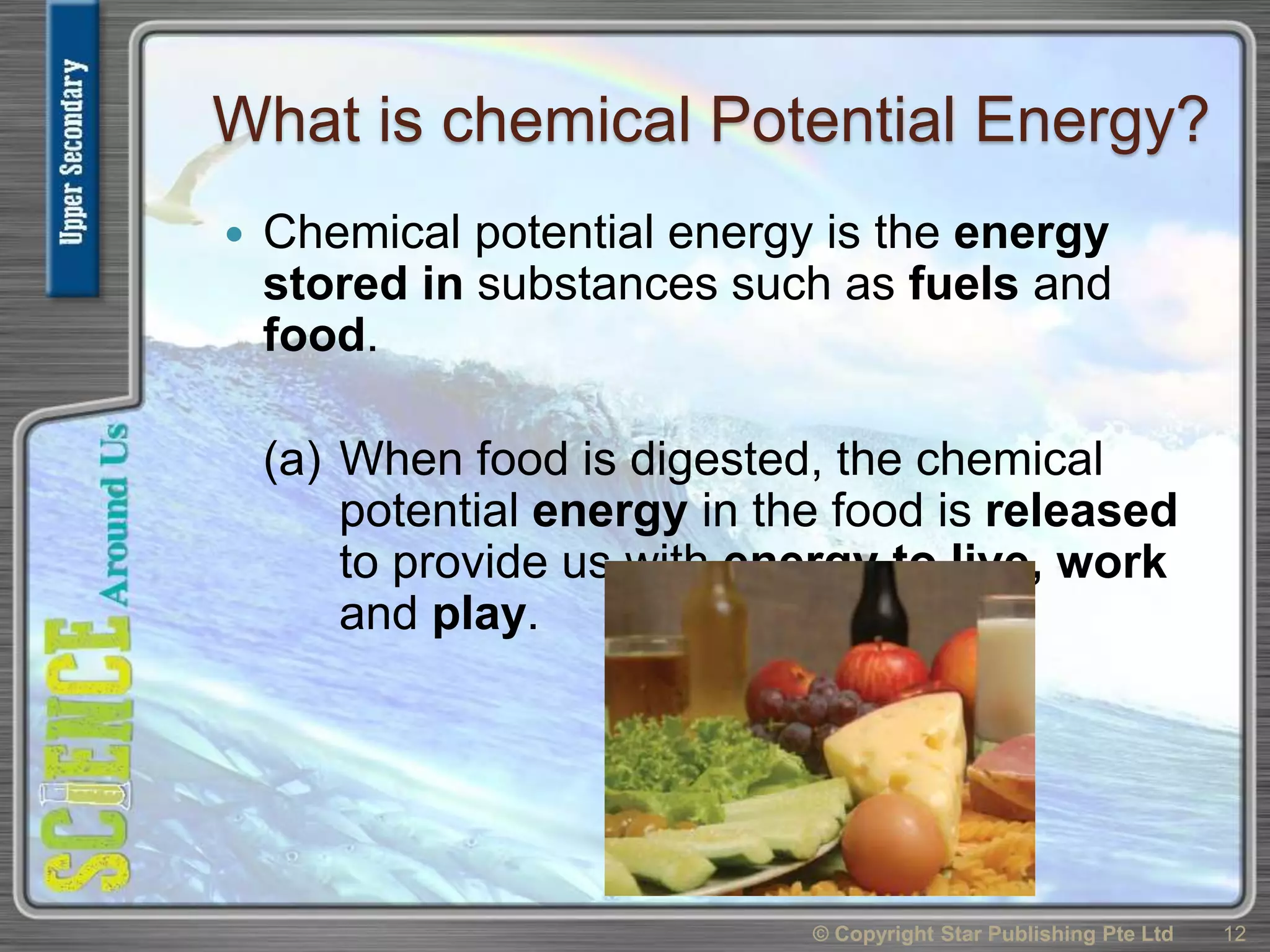 What is chemical Potential Energy?
 Chemical potential energy is the energy
stored in substances such as fuels and
food.
(a) When food is digested, the chemical
potential energy in the food is released
to provide us with energy to live, work
and play.
© Copyright Star Publishing Pte Ltd 12
 
