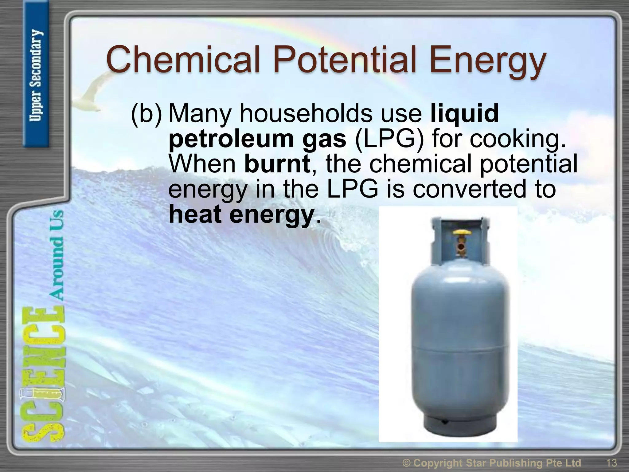 Chemical Potential Energy
(b) Many households use liquid
petroleum gas (LPG) for cooking.
When burnt, the chemical potential
energy in the LPG is converted to
heat energy.
© Copyright Star Publishing Pte Ltd 13
 