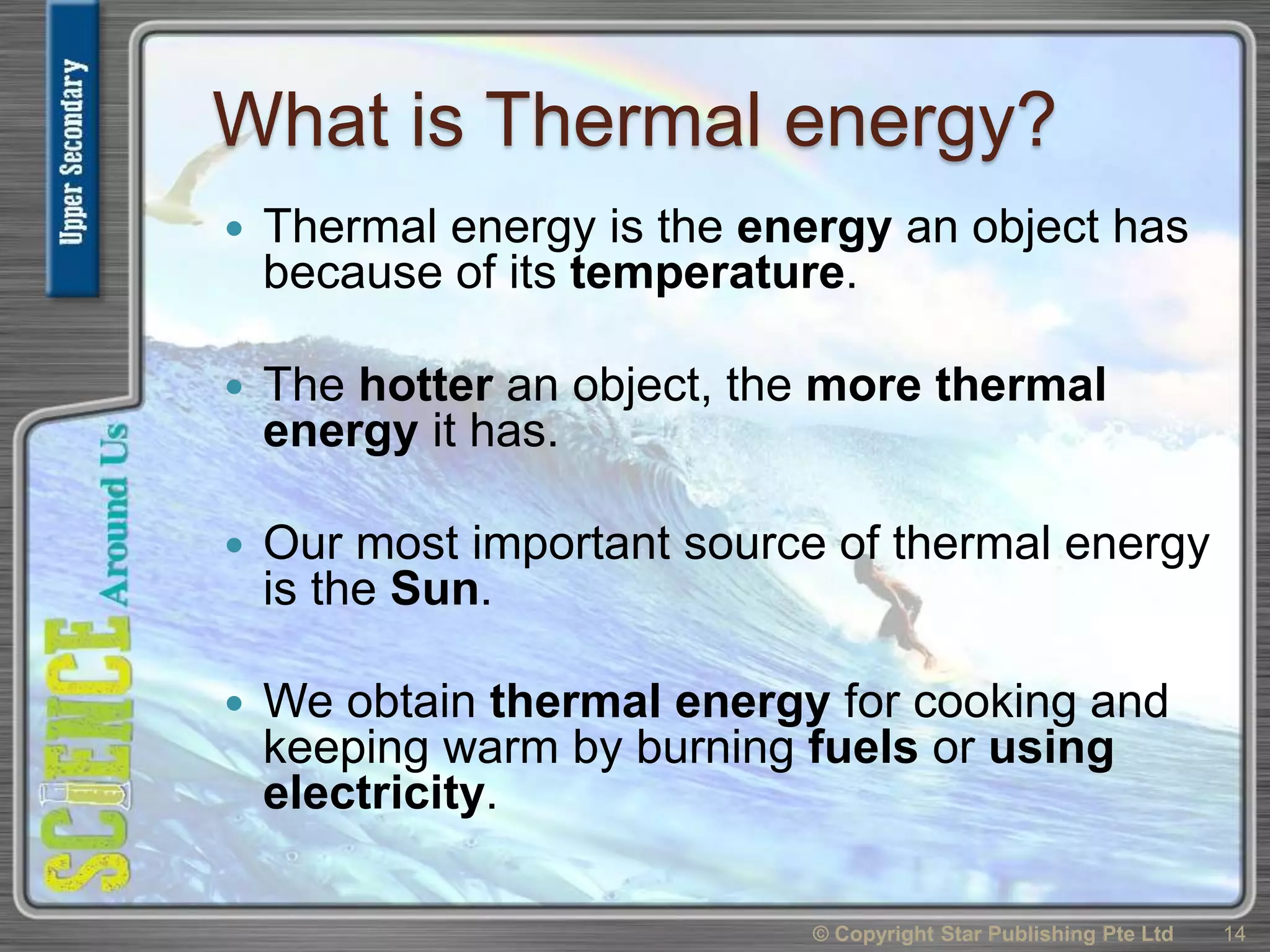 What is Thermal energy?
 Thermal energy is the energy an object has
because of its temperature.
 The hotter an object, the more thermal
energy it has.
 Our most important source of thermal energy
is the Sun.
 We obtain thermal energy for cooking and
keeping warm by burning fuels or using
electricity.
© Copyright Star Publishing Pte Ltd 14
 