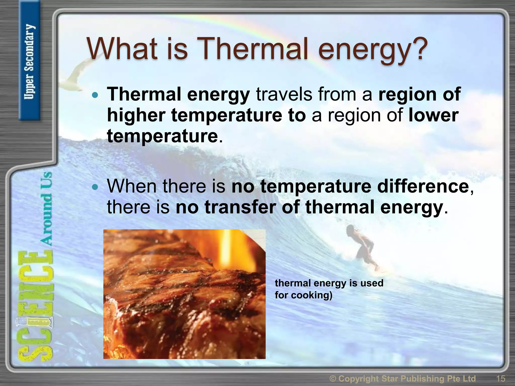 What is Thermal energy?
 Thermal energy travels from a region of
higher temperature to a region of lower
temperature.
 When there is no temperature difference,
there is no transfer of thermal energy.
© Copyright Star Publishing Pte Ltd 15
thermal energy is used
for cooking)
 