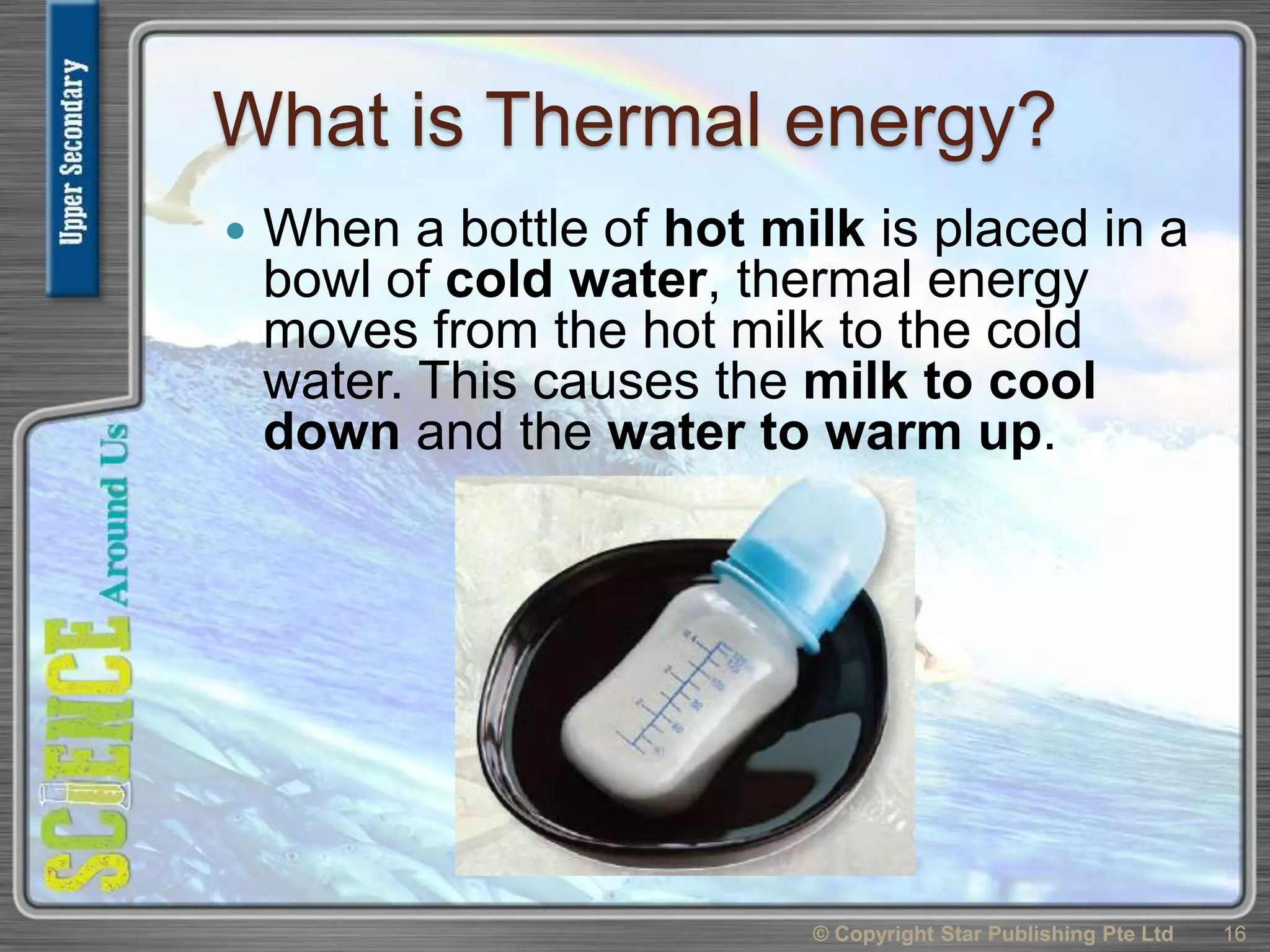 What is Thermal energy?
 When a bottle of hot milk is placed in a
bowl of cold water, thermal energy
moves from the hot milk to the cold
water. This causes the milk to cool
down and the water to warm up.
© Copyright Star Publishing Pte Ltd 16
 