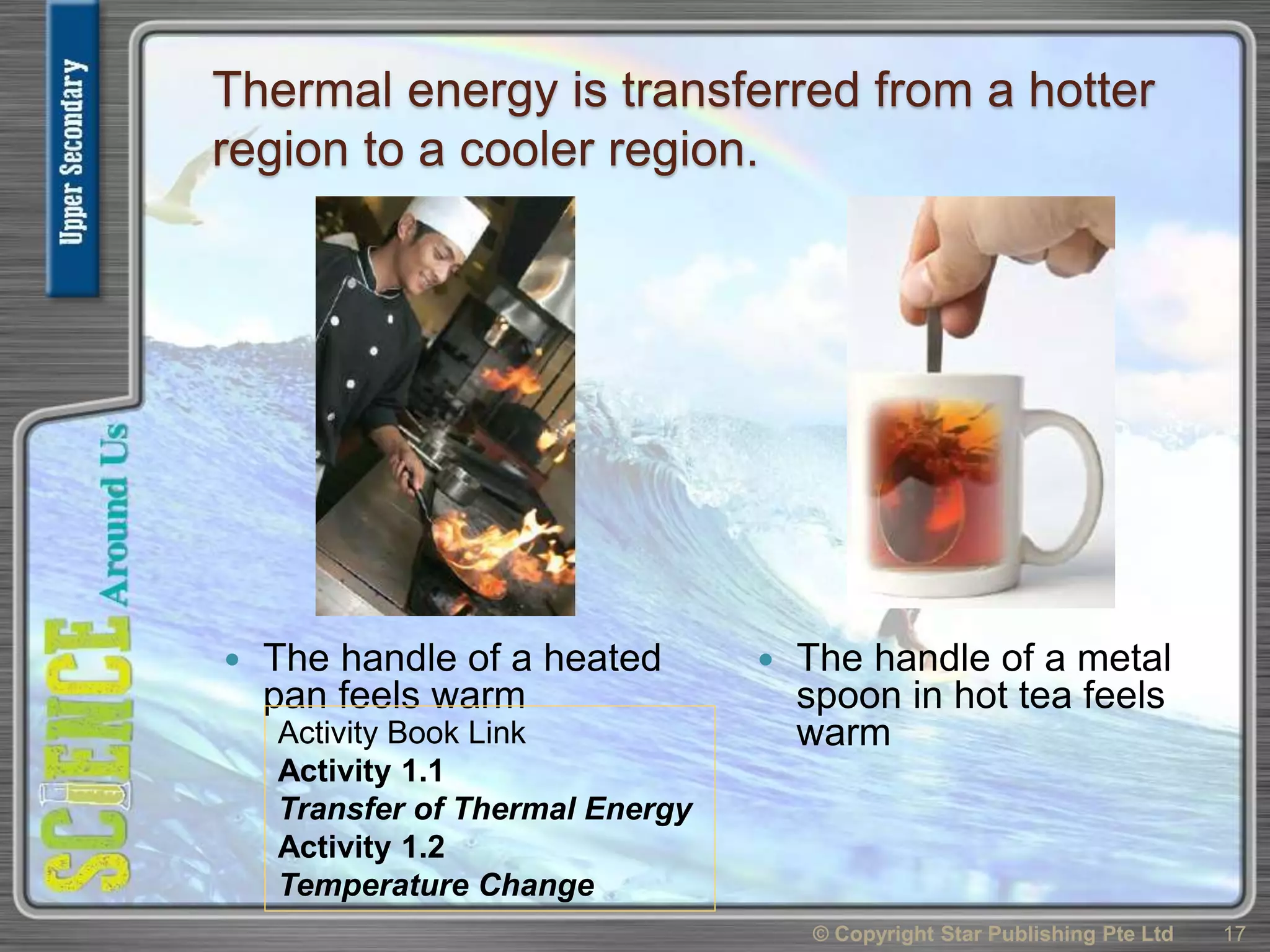 Thermal energy is transferred from a hotter
region to a cooler region.
 The handle of a heated
pan feels warm
 The handle of a metal
spoon in hot tea feels
warm
© Copyright Star Publishing Pte Ltd 17
Activity Book Link
Activity 1.1
Transfer of Thermal Energy
Activity 1.2
Temperature Change
 