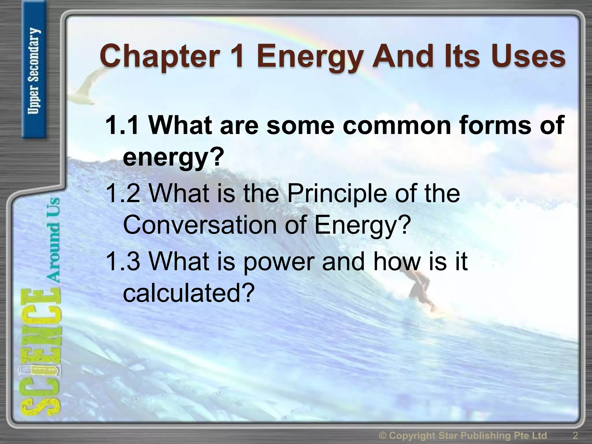 Chapter 1 Energy And Its Uses
1.1 What are some common forms of
energy?
1.2 What is the Principle of the
Conversation of Energy?
1.3 What is power and how is it
calculated?
2© Copyright Star Publishing Pte Ltd
 