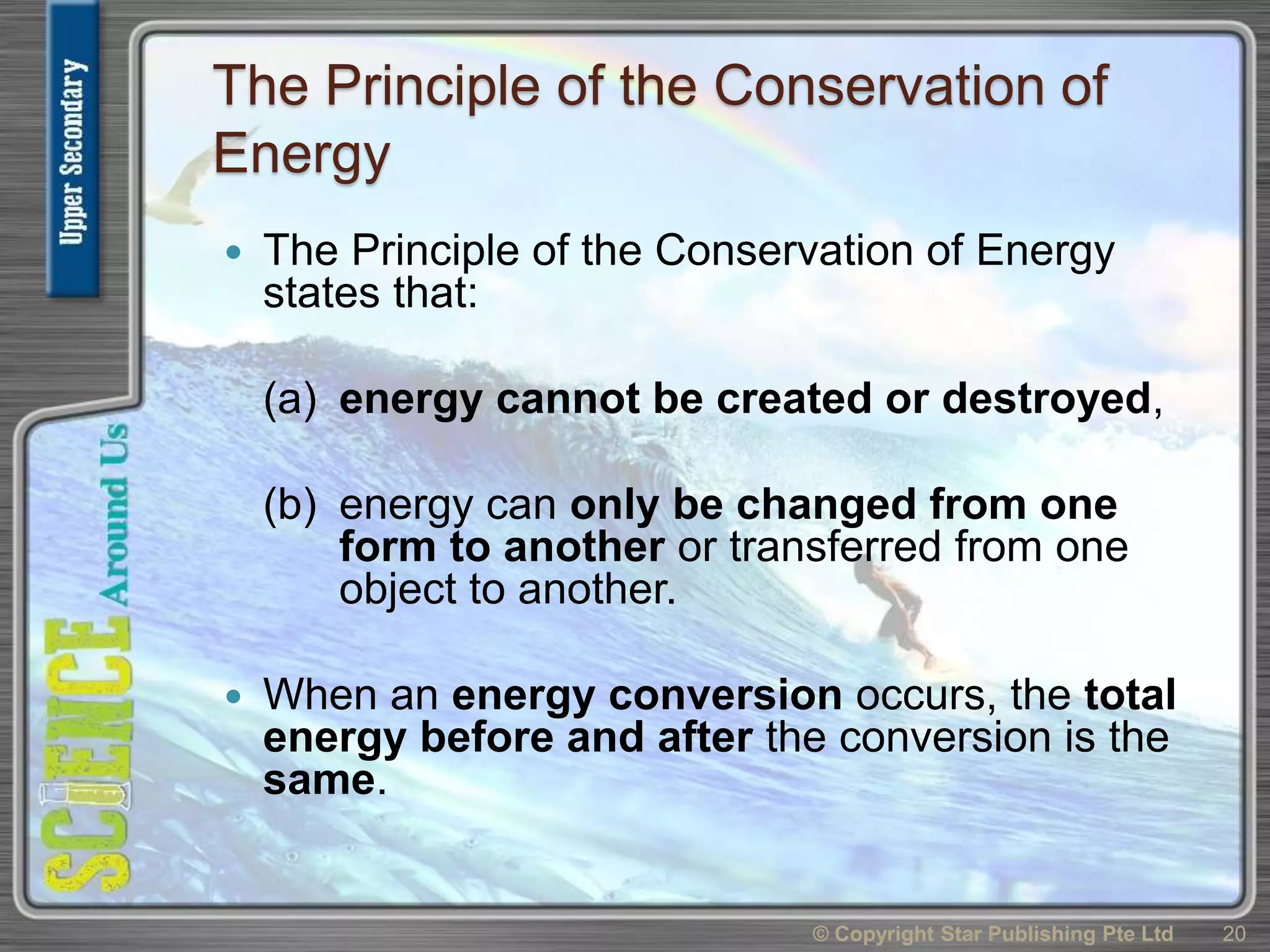 The Principle of the Conservation of
Energy
 The Principle of the Conservation of Energy
states that:
(a) energy cannot be created or destroyed,
(b) energy can only be changed from one
form to another or transferred from one
object to another.
 When an energy conversion occurs, the total
energy before and after the conversion is the
same.
© Copyright Star Publishing Pte Ltd 20
 
