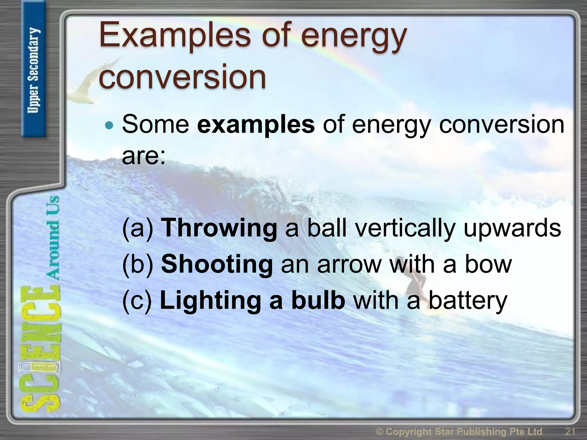 Examples of energy
conversion
 Some examples of energy conversion
are:
(a) Throwing a ball vertically upwards
(b) Shooting an arrow with a bow
(c) Lighting a bulb with a battery
© Copyright Star Publishing Pte Ltd 21
 