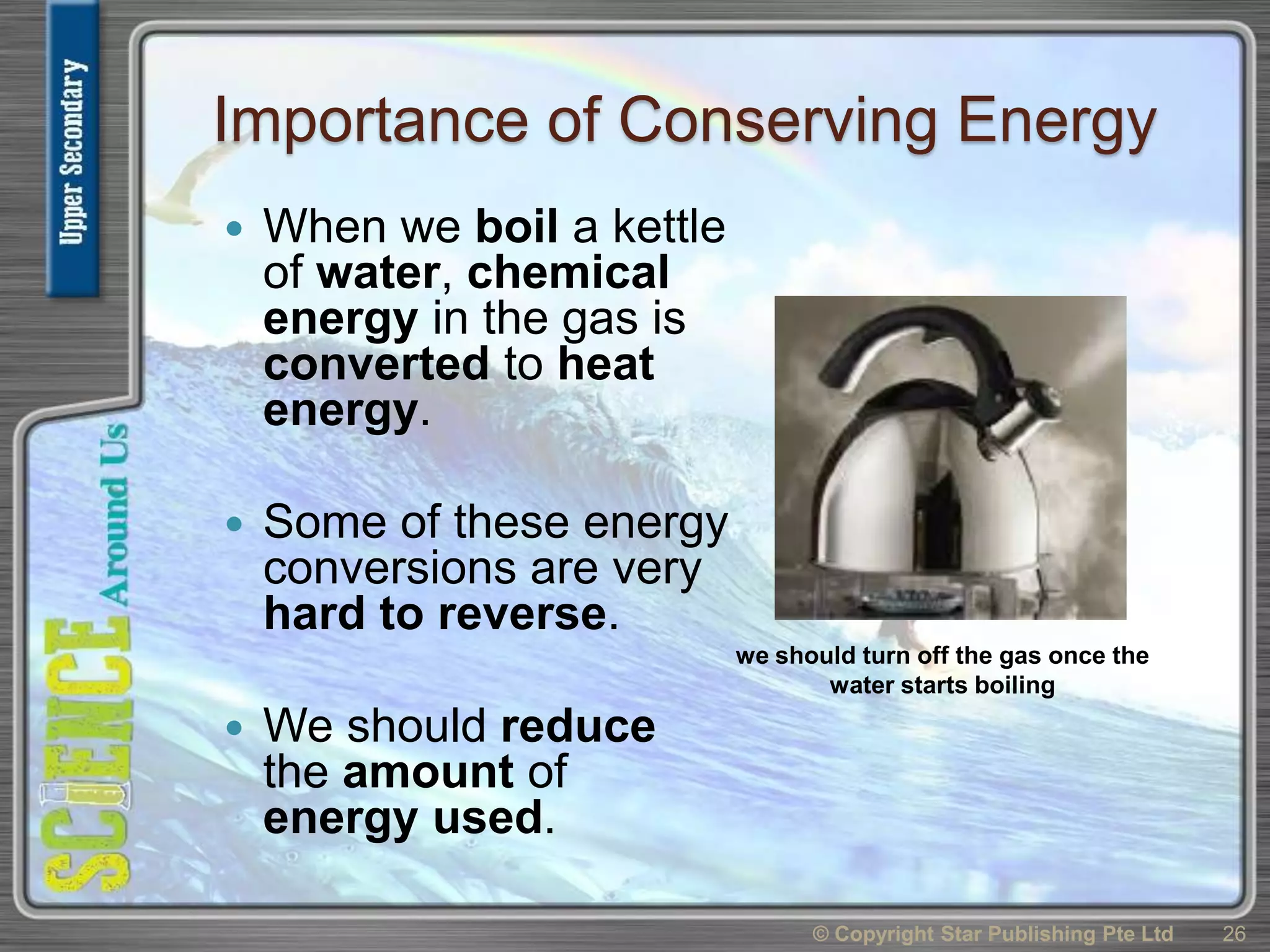 Importance of Conserving Energy
 When we boil a kettle
of water, chemical
energy in the gas is
converted to heat
energy.
 Some of these energy
conversions are very
hard to reverse.
 We should reduce
the amount of
energy used.
© Copyright Star Publishing Pte Ltd 26
we should turn off the gas once the
water starts boiling
 