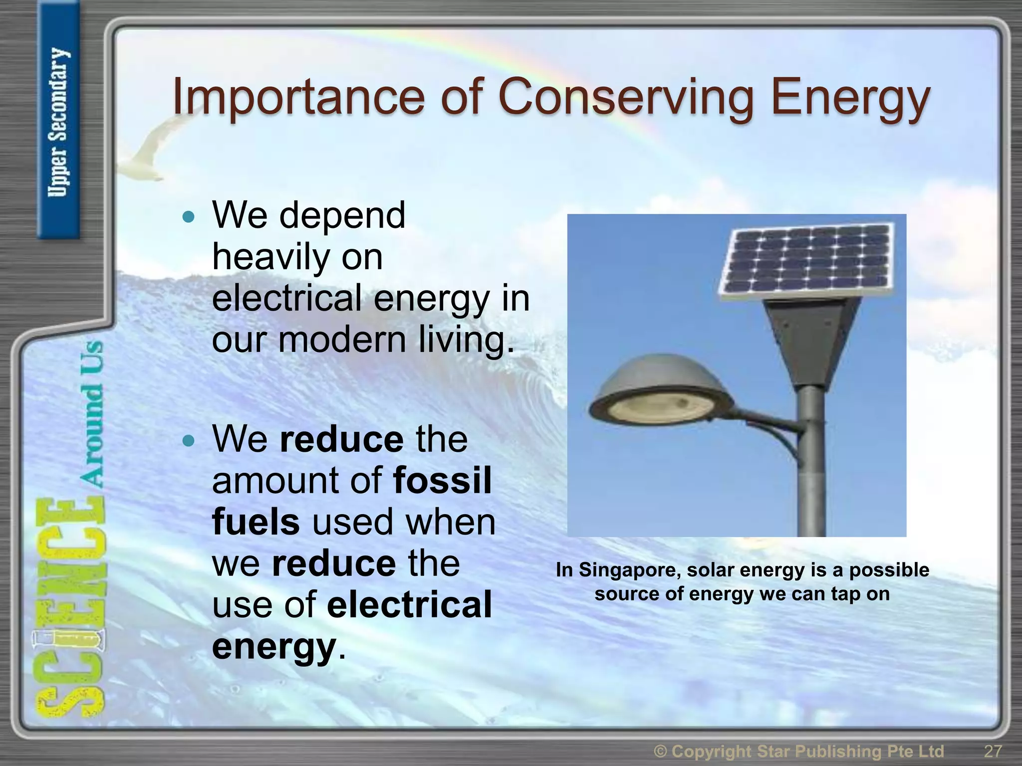 Importance of Conserving Energy
 We depend
heavily on
electrical energy in
our modern living.
 We reduce the
amount of fossil
fuels used when
we reduce the
use of electrical
energy.
© Copyright Star Publishing Pte Ltd 27
In Singapore, solar energy is a possible
source of energy we can tap on
 