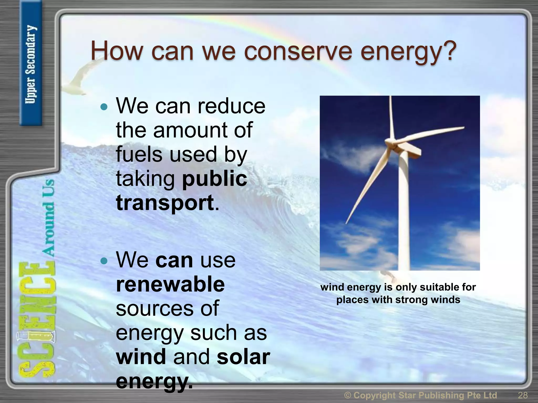 How can we conserve energy?
 We can reduce
the amount of
fuels used by
taking public
transport.
 We can use
renewable
sources of
energy such as
wind and solar
energy. © Copyright Star Publishing Pte Ltd 28
wind energy is only suitable for
places with strong winds
 