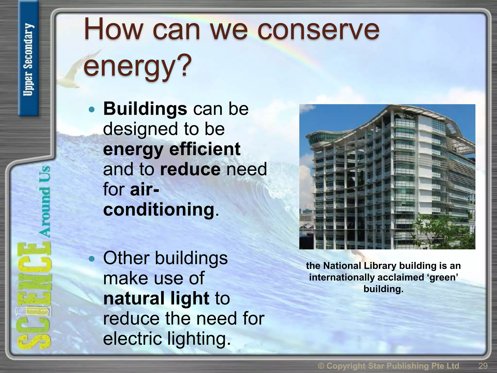 How can we conserve
energy?
 Buildings can be
designed to be
energy efficient
and to reduce need
for air-
conditioning.
 Other buildings
make use of
natural light to
reduce the need for
electric lighting.
© Copyright Star Publishing Pte Ltd 29
the National Library building is an
internationally acclaimed ‘green’
building.
 