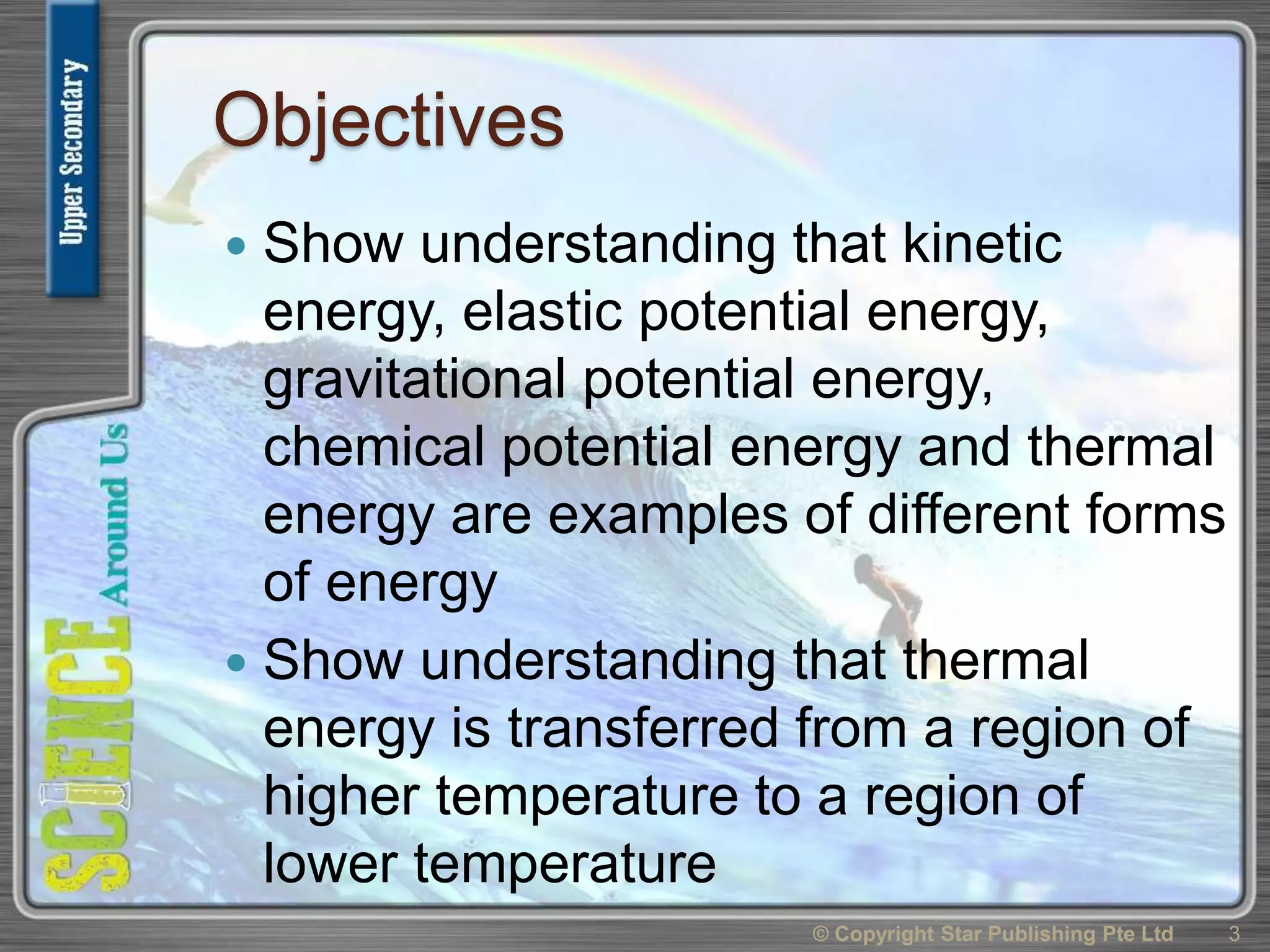 Objectives
 Show understanding that kinetic
energy, elastic potential energy,
gravitational potential energy,
chemical potential energy and thermal
energy are examples of different forms
of energy
 Show understanding that thermal
energy is transferred from a region of
higher temperature to a region of
lower temperature
3© Copyright Star Publishing Pte Ltd
 