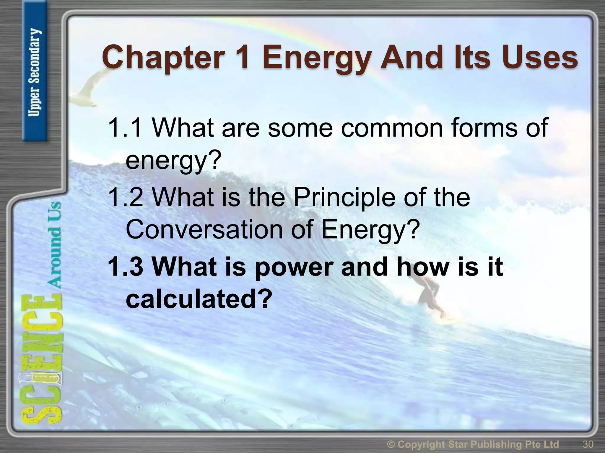 Chapter 1 Energy And Its Uses
1.1 What are some common forms of
energy?
1.2 What is the Principle of the
Conversation of Energy?
1.3 What is power and how is it
calculated?
30© Copyright Star Publishing Pte Ltd
 