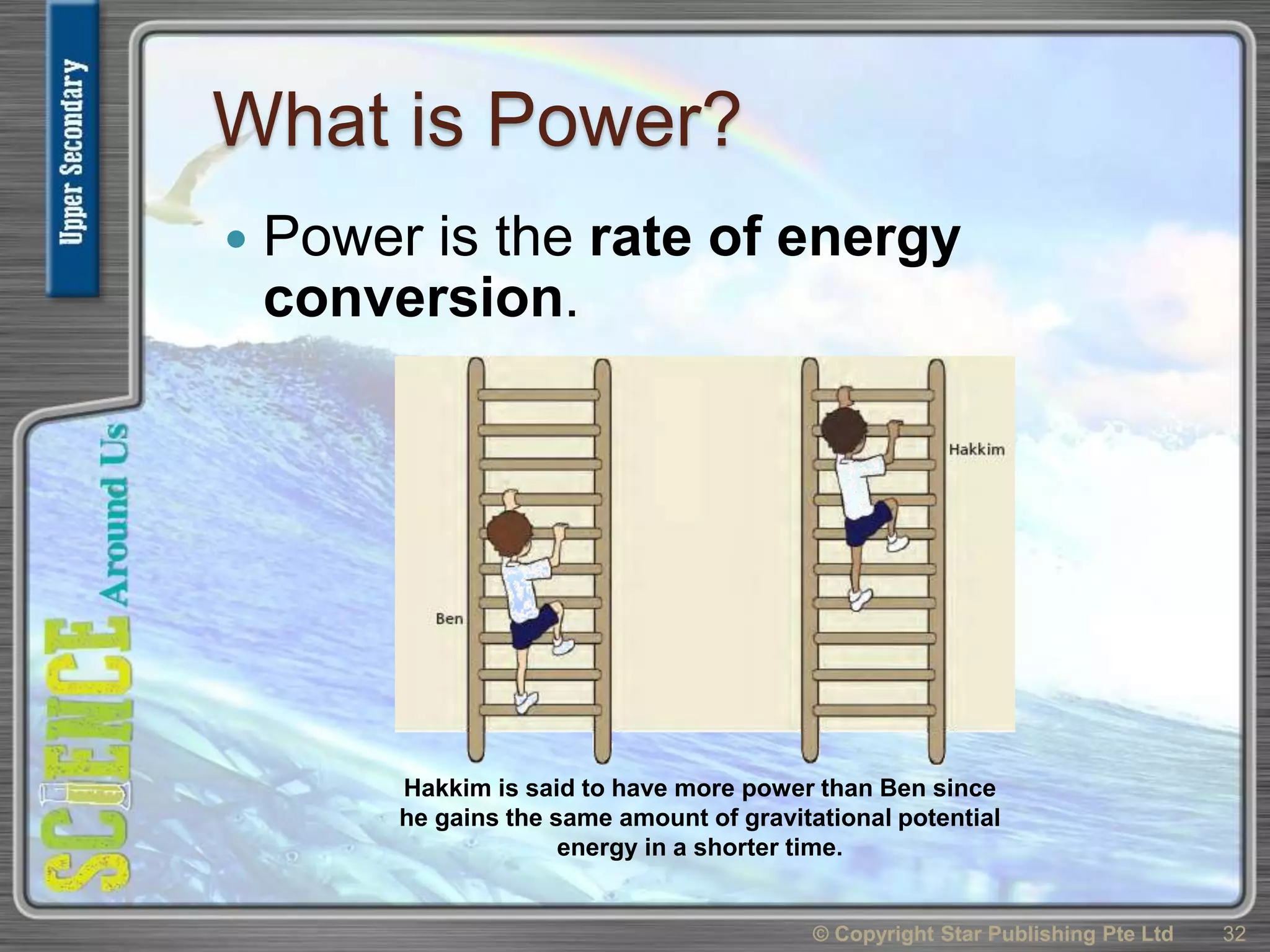 What is Power?
 Power is the rate of energy
conversion.
© Copyright Star Publishing Pte Ltd 32
Hakkim is said to have more power than Ben since
he gains the same amount of gravitational potential
energy in a shorter time.
 