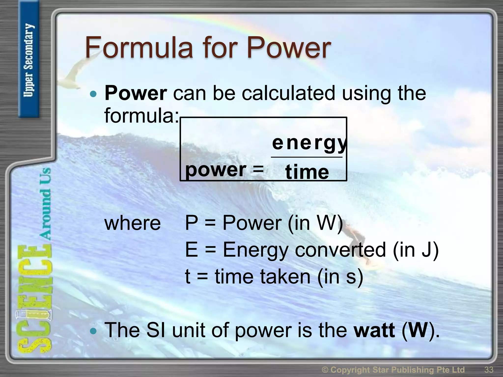 Formula for Power
 Power can be calculated using the
formula:
power =
where P = Power (in W)
E = Energy converted (in J)
t = time taken (in s)
 The SI unit of power is the watt (W).
© Copyright Star Publishing Pte Ltd 33
time
energy
 