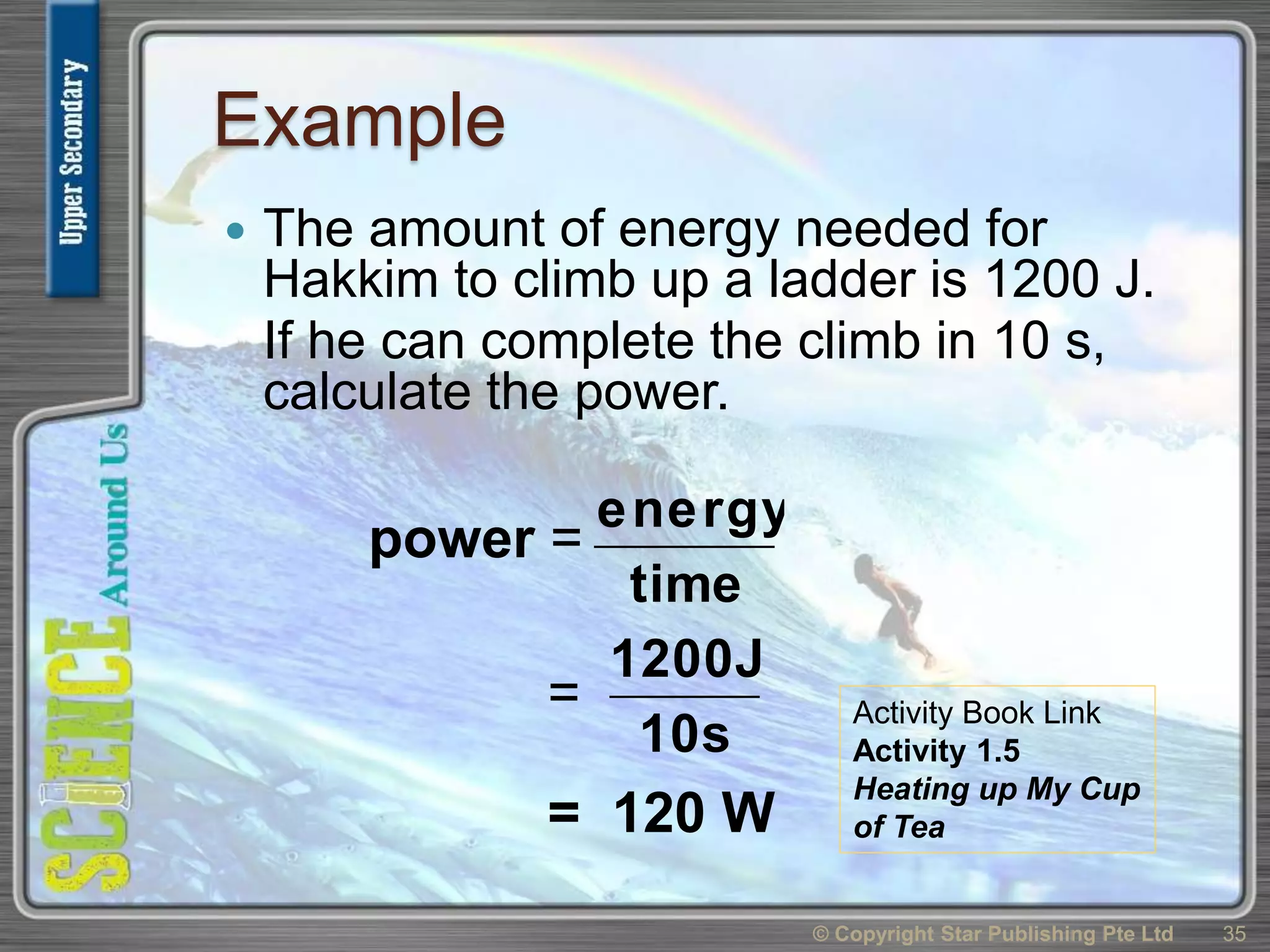 Example
 The amount of energy needed for
Hakkim to climb up a ladder is 1200 J.
If he can complete the climb in 10 s,
calculate the power.
© Copyright Star Publishing Pte Ltd 35
power =
time
energy
=
10s
1200J
= 120 W
Activity Book Link
Activity 1.5
Heating up My Cup
of Tea
 