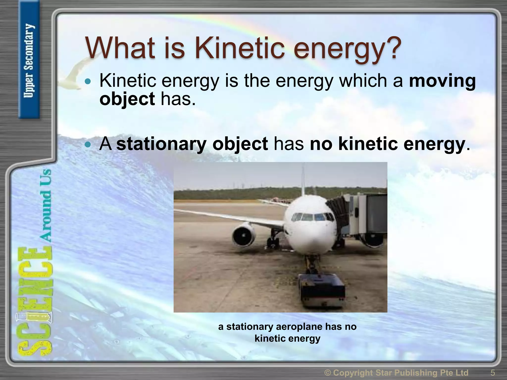 What is Kinetic energy?
 Kinetic energy is the energy which a moving
object has.
 A stationary object has no kinetic energy.
© Copyright Star Publishing Pte Ltd 5
a stationary aeroplane has no
kinetic energy
 