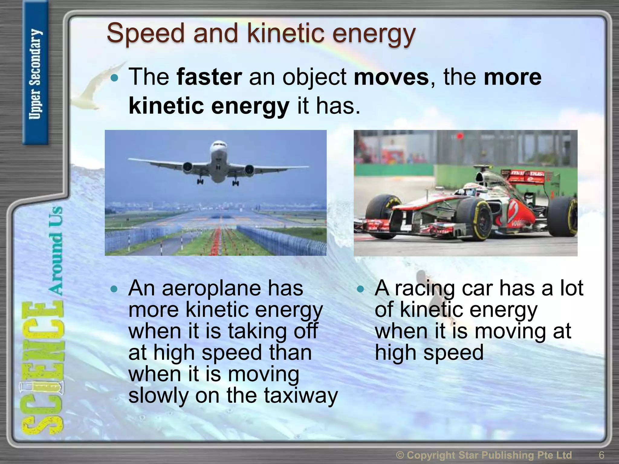 Speed and kinetic energy
 An aeroplane has
more kinetic energy
when it is taking off
at high speed than
when it is moving
slowly on the taxiway
 A racing car has a lot
of kinetic energy
when it is moving at
high speed
© Copyright Star Publishing Pte Ltd 6
 The faster an object moves, the more
kinetic energy it has.
 