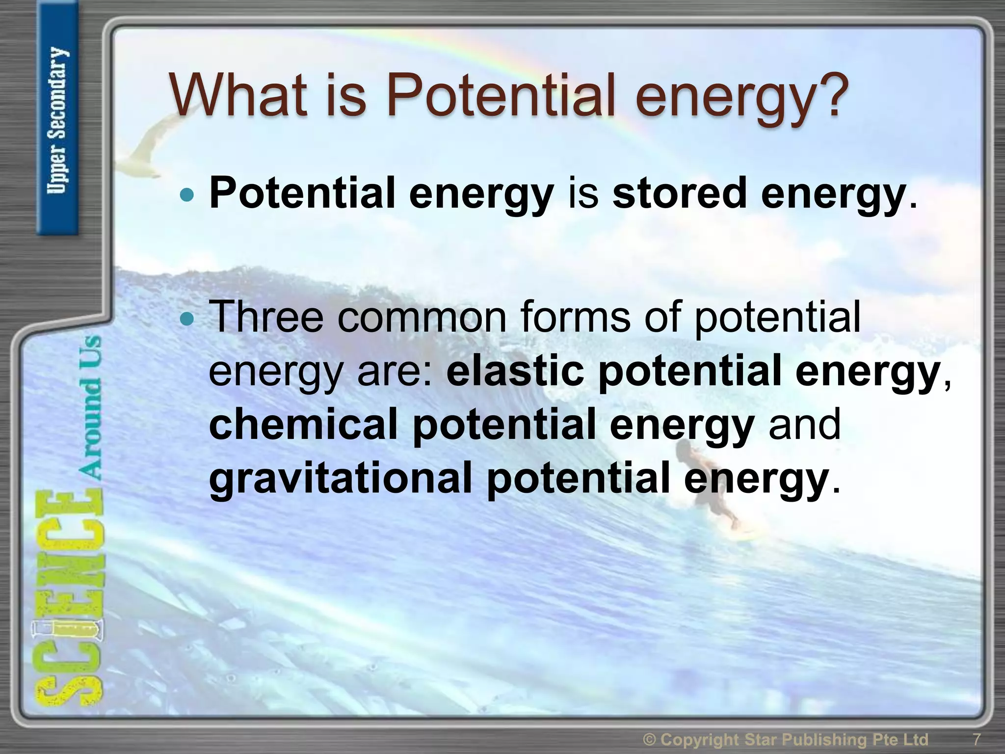 What is Potential energy?
 Potential energy is stored energy.
 Three common forms of potential
energy are: elastic potential energy,
chemical potential energy and
gravitational potential energy.
© Copyright Star Publishing Pte Ltd 7
 