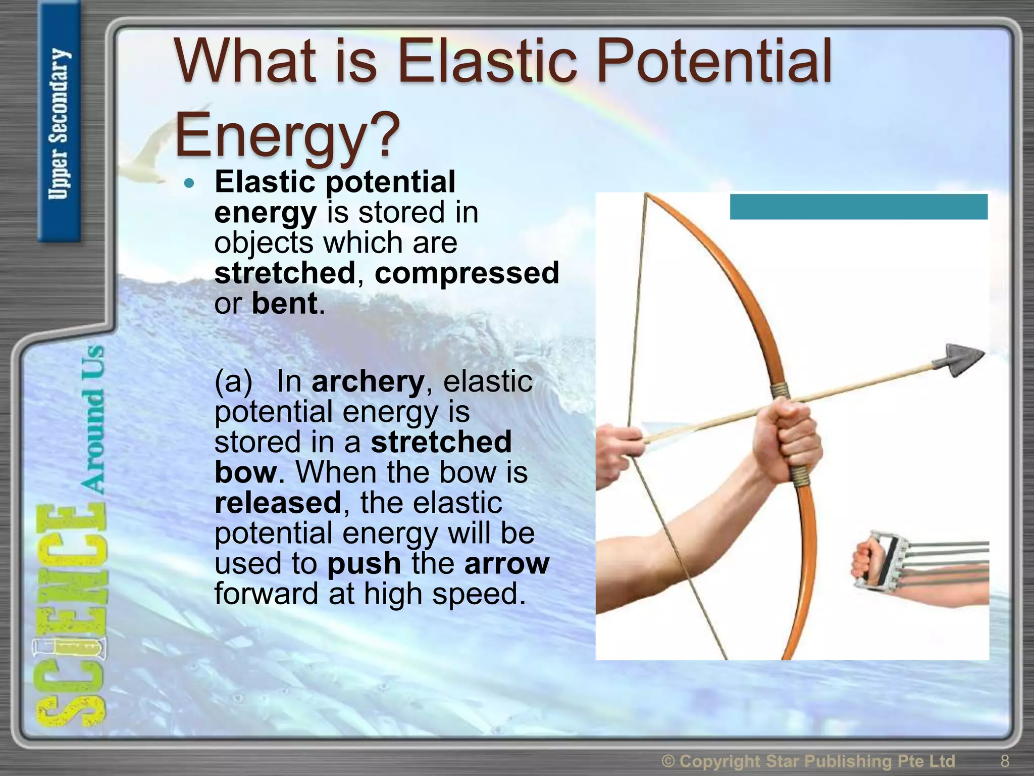 What is Elastic Potential
Energy?
 Elastic potential
energy is stored in
objects which are
stretched, compressed
or bent.
(a) In archery, elastic
potential energy is
stored in a stretched
bow. When the bow is
released, the elastic
potential energy will be
used to push the arrow
forward at high speed.
© Copyright Star Publishing Pte Ltd 8
 