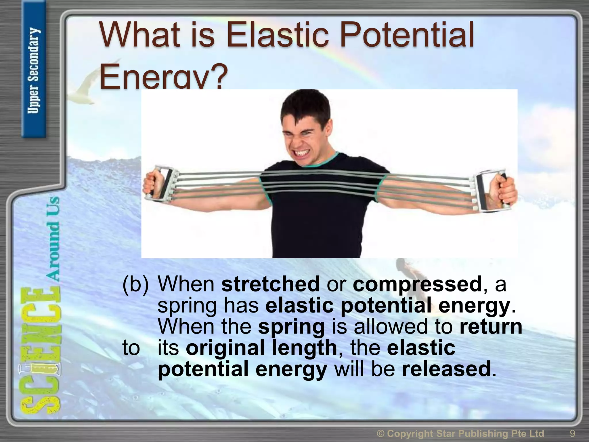 What is Elastic Potential
Energy?
(b) When stretched or compressed, a
spring has elastic potential energy.
When the spring is allowed to return
to its original length, the elastic
potential energy will be released.
© Copyright Star Publishing Pte Ltd 9
 
