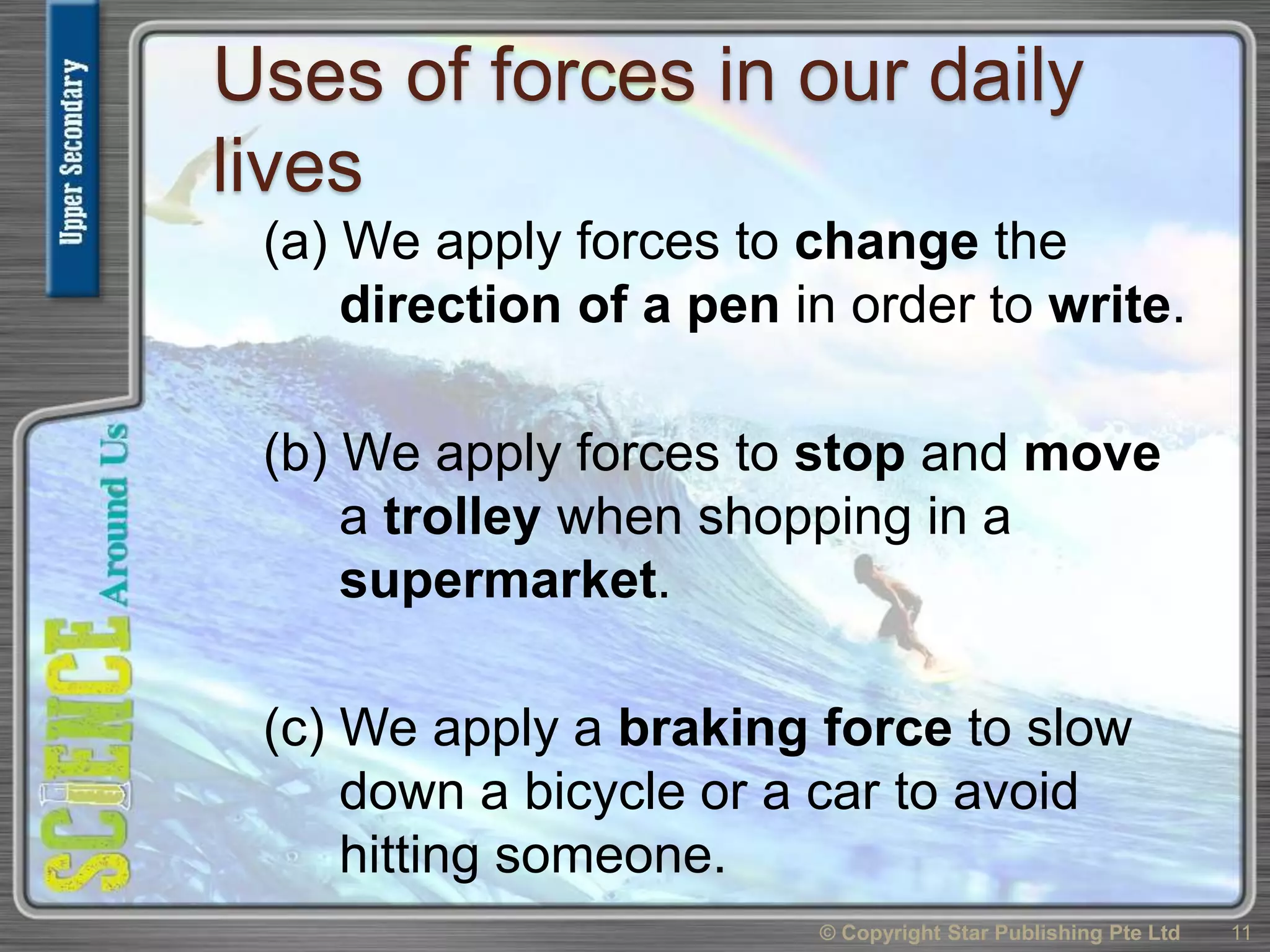 Uses of forces in our daily
lives
(a) We apply forces to change the
direction of a pen in order to write.
(b) We apply forces to stop and move
a trolley when shopping in a
supermarket.
(c) We apply a braking force to slow
down a bicycle or a car to avoid
hitting someone.
© Copyright Star Publishing Pte Ltd 11
 