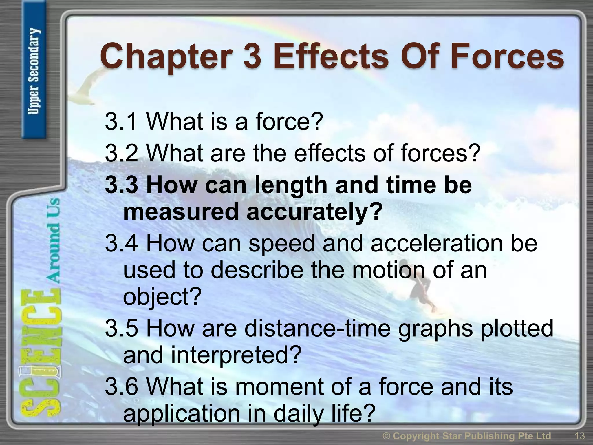 Chapter 3 Effects Of Forces
3.1 What is a force?
3.2 What are the effects of forces?
3.3 How can length and time be
measured accurately?
3.4 How can speed and acceleration be
used to describe the motion of an
object?
3.5 How are distance-time graphs plotted
and interpreted?
3.6 What is moment of a force and its
application in daily life?
13© Copyright Star Publishing Pte Ltd
 