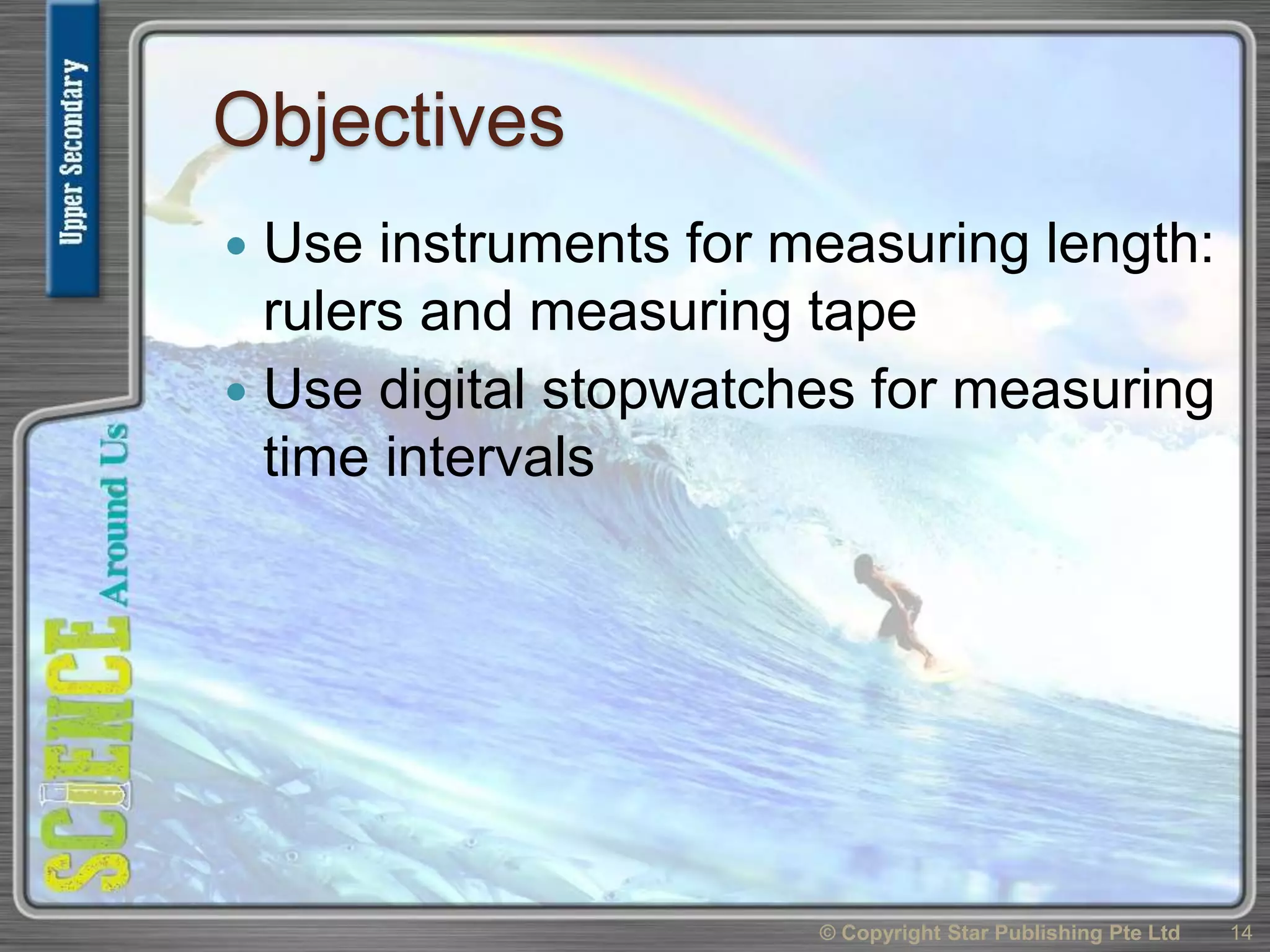 Objectives
 Use instruments for measuring length:
rulers and measuring tape
 Use digital stopwatches for measuring
time intervals
14© Copyright Star Publishing Pte Ltd
 