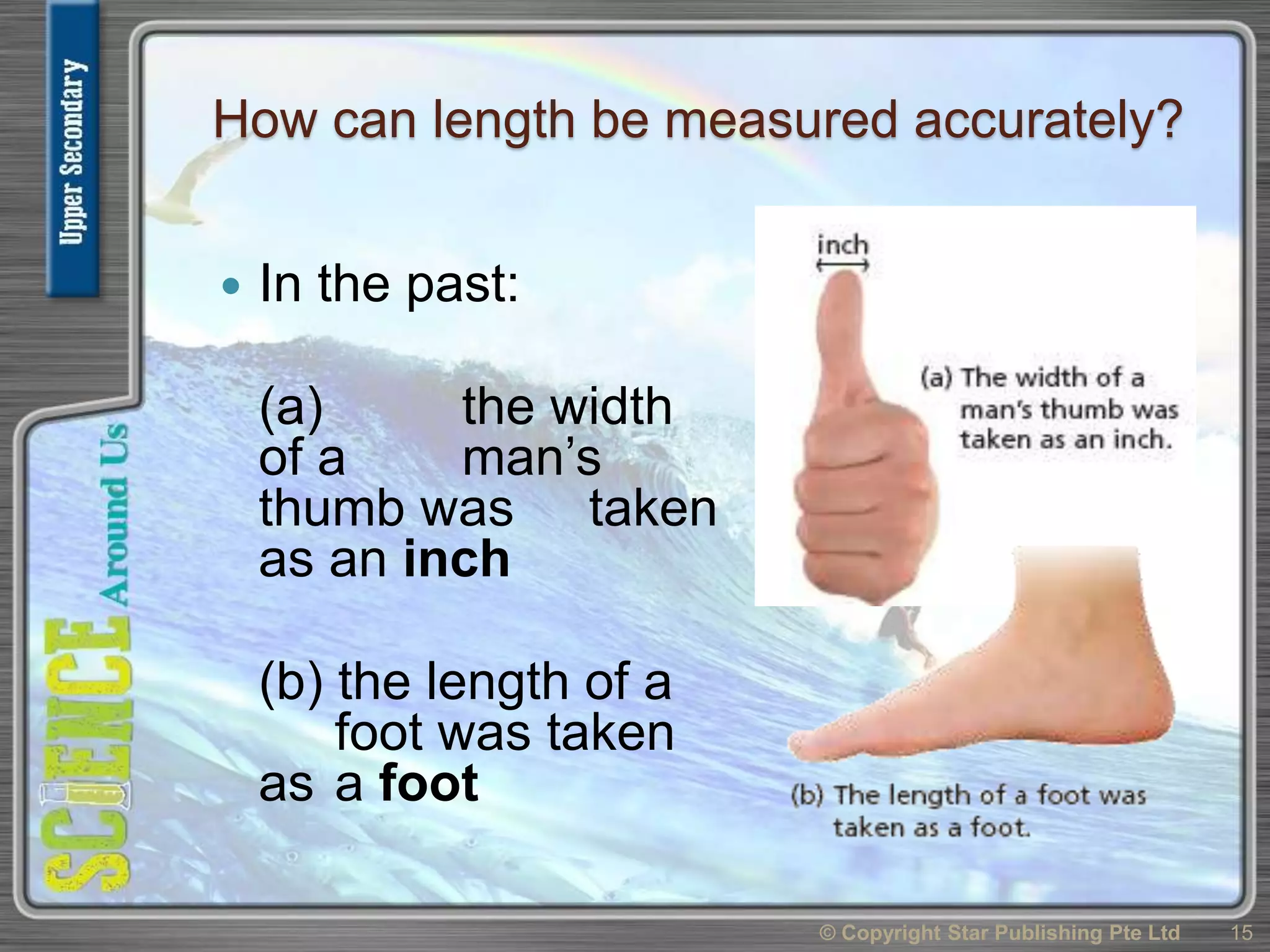 How can length be measured accurately?
 In the past:
(a) the width
of a man’s
thumb was taken
as an inch
(b) the length of a
foot was taken
as a foot
© Copyright Star Publishing Pte Ltd 15
 