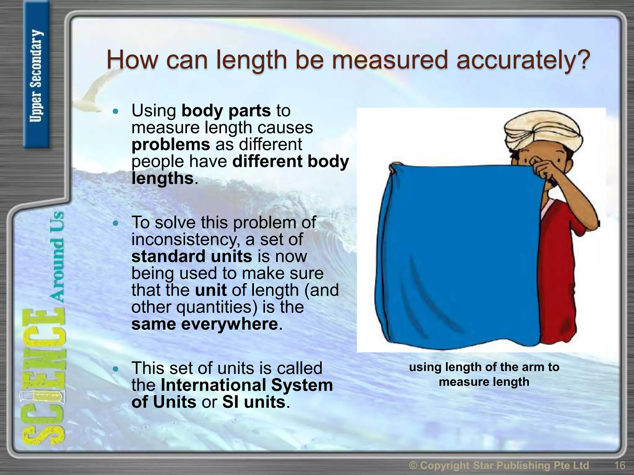 How can length be measured accurately?
 Using body parts to
measure length causes
problems as different
people have different body
lengths.
 To solve this problem of
inconsistency, a set of
standard units is now
being used to make sure
that the unit of length (and
other quantities) is the
same everywhere.
 This set of units is called
the International System
of Units or SI units.
© Copyright Star Publishing Pte Ltd 16
using length of the arm to
measure length
 