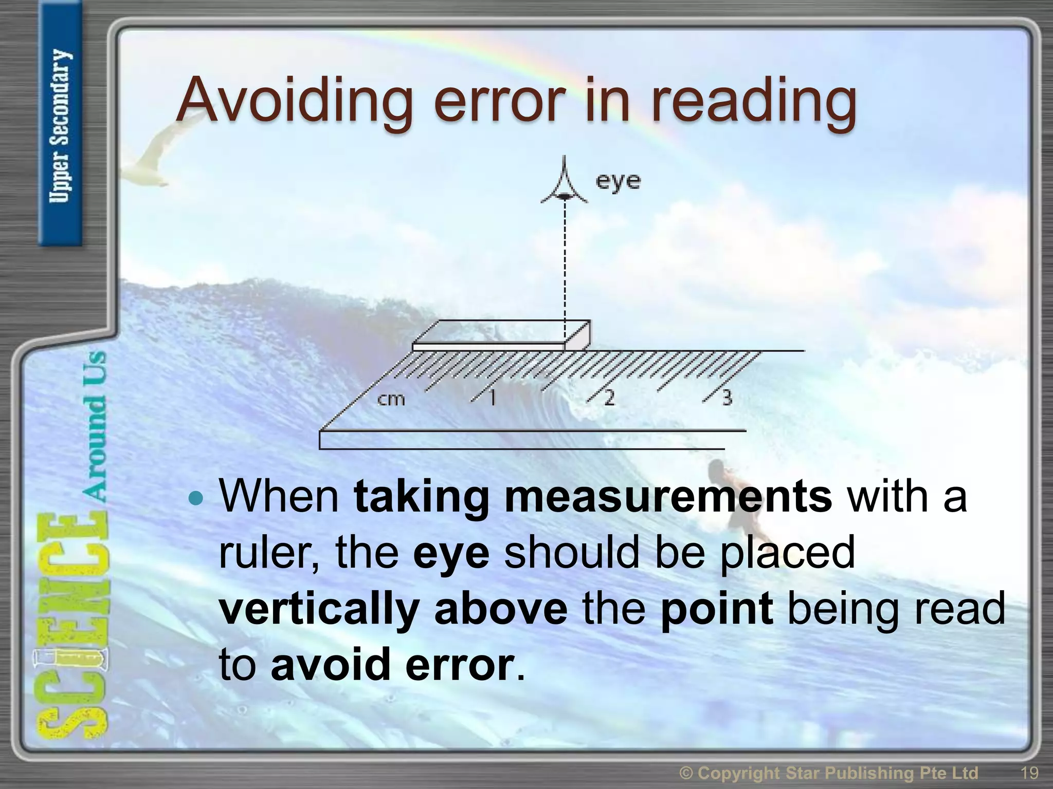 Avoiding error in reading
 When taking measurements with a
ruler, the eye should be placed
vertically above the point being read
to avoid error.
© Copyright Star Publishing Pte Ltd 19
 